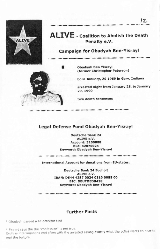 ALIVE - coalition to Abolish the Death Penalty e.V.  < Campaign for Obadyah Ben-Yisrayl  L] Obadyah Ben Visray! (former Christopher Peterson)  born January, 20 1969 In Gary, Indiana  arrested night from January 28. to January 29, 1990  two death sentences  Legal Defense Fund Obadyah Ben-Yisrayl  Deutsche Bank 24 ’ALIVE 0.V, Account: 3100088 Biz: 42870024 Keyword: Obadyah Ben-Yisray!  Tnternational Account for donations from EU-states:  Deutsche Bank 24 Bocholt ’ALIVE 0.v. IBAN: DE44 4267 0024 0310 0088 00 BIC: DEUTDEDBA2S Keyword: Obadyah Ben-Yisray!  Further Facts  at the police wants to hear to  